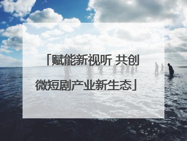 赋能新视听 共创微短剧产业新生态