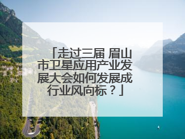 走过三届 眉山市卫星应用产业发展大会如何发展成行业风向标？