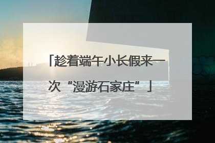 趁着端午小长假来一次“漫游石家庄”