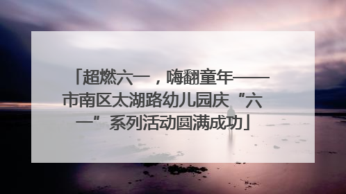 超燃六一，嗨翻童年——市南区太湖路幼儿园庆“六一”系列活动圆满成功