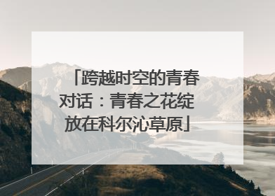 跨越时空的青春对话：青春之花绽放在科尔沁草原