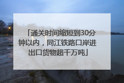 通关时间缩短到30分钟以内，同江铁路口岸进出口货物超千万吨