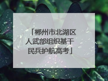 郴州市北湖区人武部组织基干民兵护航高考