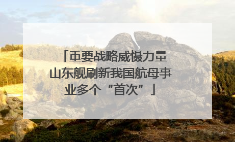 重要战略威慑力量 山东舰刷新我国航母事业多个“首次”