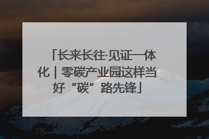 长来长往·见证一体化｜零碳产业园这样当好“碳”路先锋