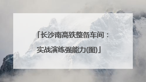 长沙南高铁整备车间：实战演练强能力(图)