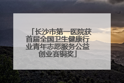 长沙市第一医院获首届全国卫生健康行业青年志愿服务公益创业赛铜奖