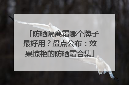 防晒隔离霜哪个牌子最好用？盘点公布：效果惊艳的防晒霜合集