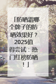 防晒霜哪个牌子的防晒效果好？2025值得尝试：热门红榜防晒！