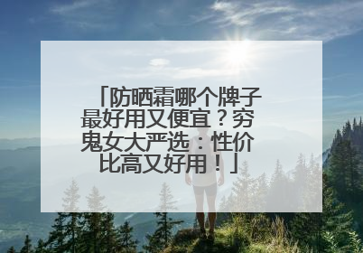 防晒霜哪个牌子最好用又便宜？穷鬼女大严选：性价比高又好用！
