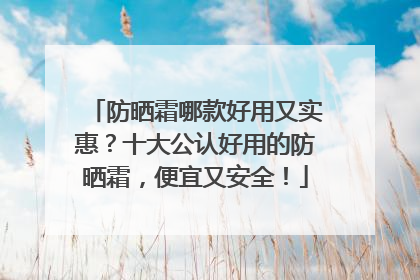 防晒霜哪款好用又实惠？十大公认好用的防晒霜，便宜又安全！
