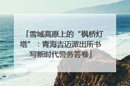 雪域高原上的“枫桥灯塔”：青海吉迈派出所书写新时代警务答卷