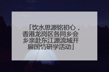 饮水思源铭初心，香港龙岗区各同乡会乡亲赴东江源流域开展国情研学活动