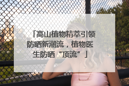 高山植物精萃引领防晒新潮流，植物医生防晒“顶流”