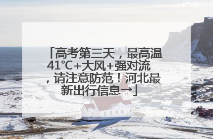 高考第三天，最高温41℃+大风+强对流，请注意防范！河北最新出行信息→