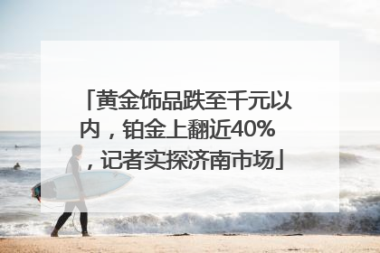 黄金饰品跌至千元以内，铂金上翻近40%，记者实探济南市场