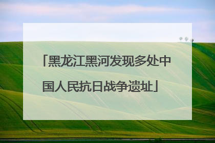 黑龙江黑河发现多处中国人民抗日战争遗址