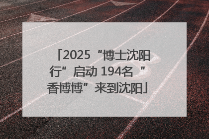 2025“博士沈阳行”启动 194名“香博博”来到沈阳
