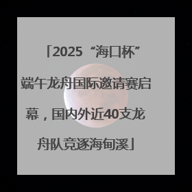 2025“海口杯”端午龙舟国际邀请赛启幕，国内外近40支龙舟队竞逐海甸溪