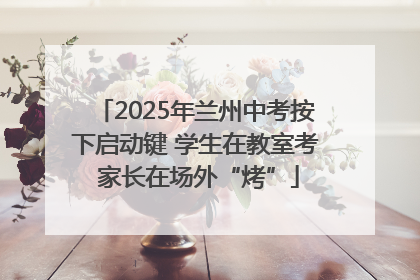 2025年兰州中考按下启动键 学生在教室考 家长在场外“烤”