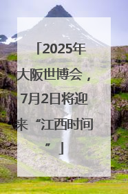 2025年大阪世博会，7月2日将迎来“江西时间”