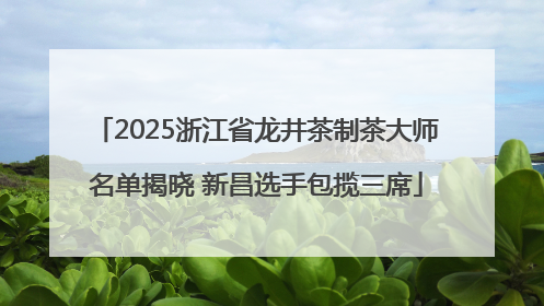 2025浙江省龙井茶制茶大师名单揭晓 新昌选手包揽三席