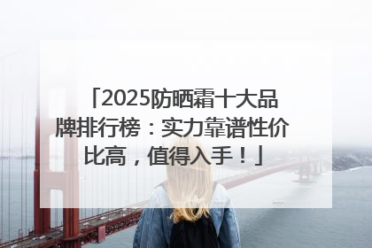 2025防晒霜十大品牌排行榜：实力靠谱性价比高，值得入手！