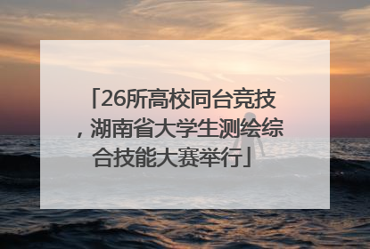 26所高校同台竞技，湖南省大学生测绘综合技能大赛举行